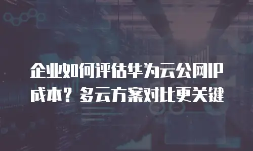企业如何评估华为云公网IP成本？多云方案对比更关键
