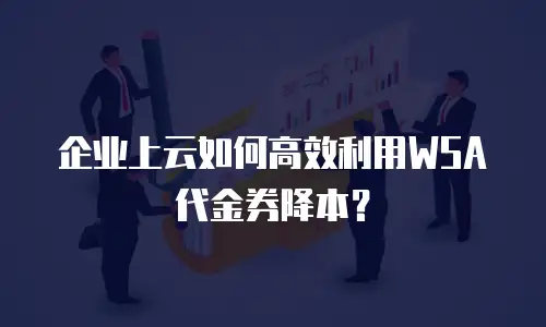 企业上云如何高效利用WSA代金券降本？