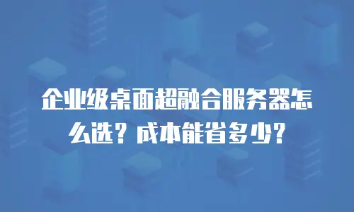 企业级桌面超融合服务器怎么选？成本能省多少？