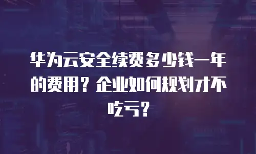 华为云安全续费多少钱一年的费用？企业如何规划才不吃亏？
