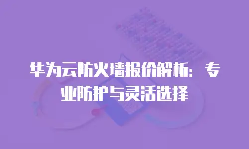 华为云防火墙报价解析：专业防护与灵活选择