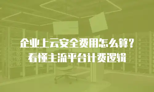 企业上云安全费用怎么算？看懂主流平台计费逻辑