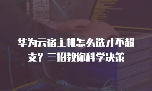 华为云宿主机怎么选才不超支？三招教你科学决策