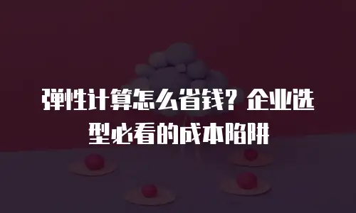 弹性计算怎么省钱？企业选型必看的成本陷阱