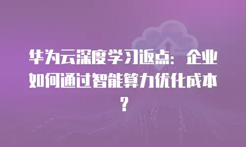 华为云深度学习返点：企业如何通过智能算力优化成本？