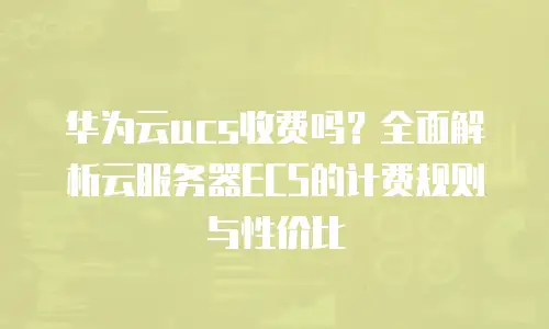 华为云ucs收费吗？全面解析云服务器ECS的计费规则与性价比