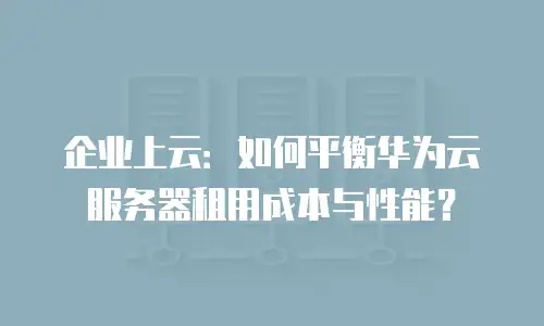 企业上云：如何平衡华为云服务器租用成本与性能？