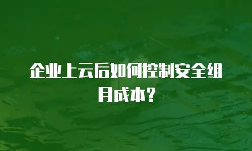 企业上云后如何控制安全组月成本？