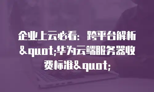 企业上云必看：跨平台解析"华为云端服务器收费标准"