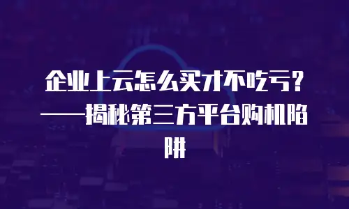 企业上云怎么买才不吃亏？&mdash;&mdash;揭秘第三方平台购机陷阱