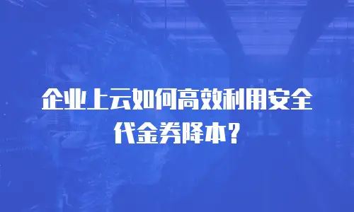 企业上云如何高效利用安全代金券降本？