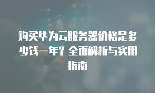 购买华为云服务器价格是多少钱一年？全面解析与实用指南