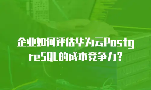 企业如何评估华为云PostgreSQL的成本竞争力？