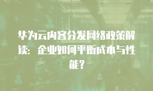 华为云内容分发网络政策解读：企业如何平衡成本与性能？