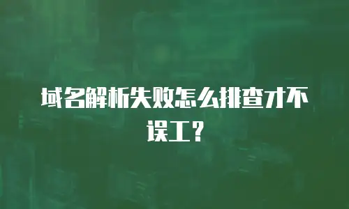 域名解析失败怎么排查才不误工？