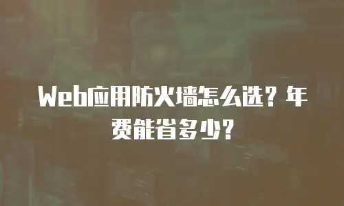 Web应用防火墙怎么选？年费能省多少？