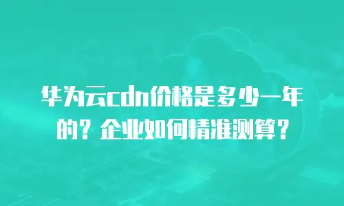 华为云cdn价格是多少一年的？企业如何精准测算？