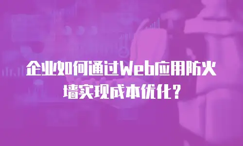 企业如何通过Web应用防火墙实现成本优化？