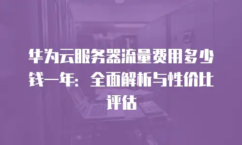 华为云服务器流量费用多少钱一年：全面解析与性价比评估