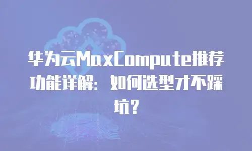 华为云MaxCompute推荐功能详解：如何选型才不踩坑？