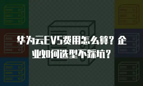 华为云EVS费用怎么算？企业如何选型不踩坑？