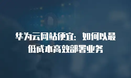 华为云网站便宜：如何以最低成本高效部署业务
