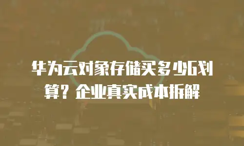 华为云对象存储买多少G划算？企业真实成本拆解