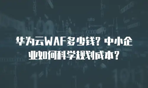 华为云WAF多少钱？中小企业如何科学规划成本？