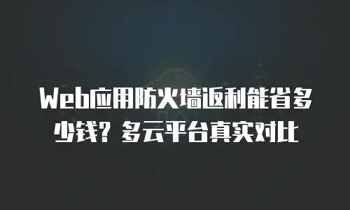 Web应用防火墙返利能省多少钱？多云平台真实对比