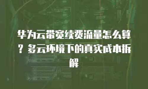 华为云带宽续费流量怎么算？多云环境下的真实成本拆解