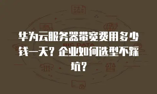 华为云服务器带宽费用多少钱一天？企业如何选型不踩坑？