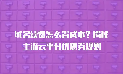 域名续费怎么省成本？揭秘主流云平台优惠券规则