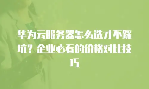 华为云服务器怎么选才不踩坑？企业必看的价格对比技巧
