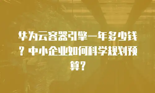 华为云容器引擎一年多少钱？中小企业如何科学规划预算？