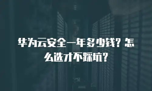 华为云安全一年多少钱？怎么选才不踩坑？