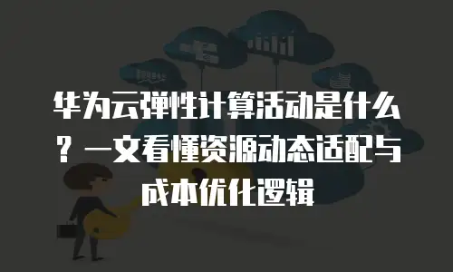 华为云弹性计算活动是什么？一文看懂资源动态适配与成本优化逻辑