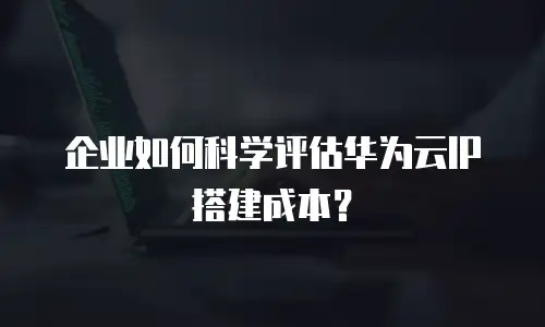 企业如何科学评估华为云IP搭建成本？