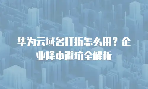 华为云域名打折怎么用？企业降本避坑全解析