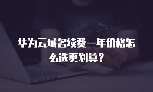 华为云域名续费一年价格怎么选更划算？