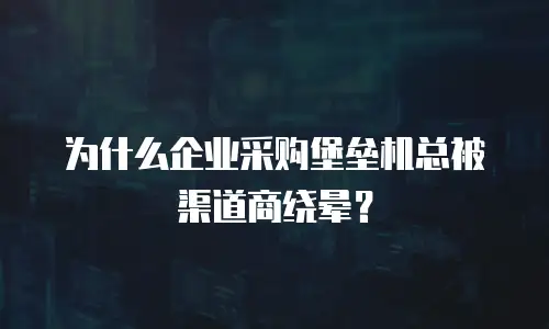 为什么企业采购堡垒机总被渠道商绕晕？