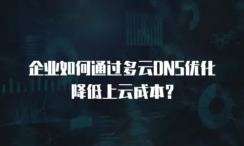 企业如何通过多云DNS优化降低上云成本？