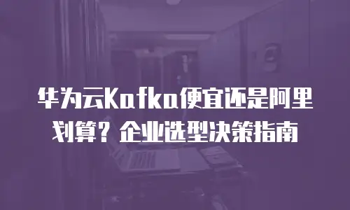 华为云Kafka便宜还是阿里划算？企业选型决策指南