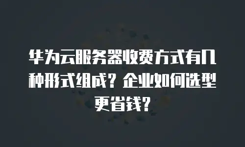 华为云服务器收费方式有几种形式组成？企业如何选型更省钱？
