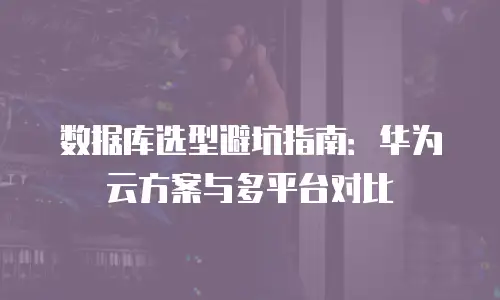 数据库选型避坑指南：华为云方案与多平台对比