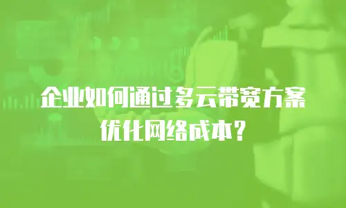企业如何通过多云带宽方案优化网络成本？