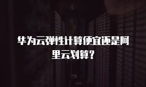 华为云弹性计算便宜还是阿里云划算？