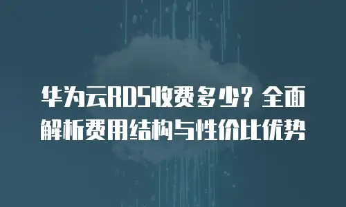 华为云RDS收费多少？全面解析费用结构与性价比优势