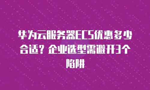 华为云服务器ECS优惠多少合适？企业选型需避开3个陷阱