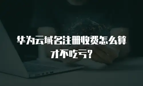 华为云域名注册收费怎么算才不吃亏？