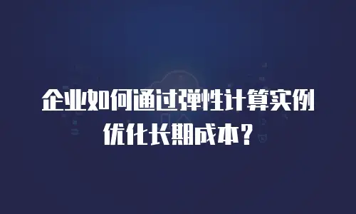 企业如何通过弹性计算实例优化长期成本？